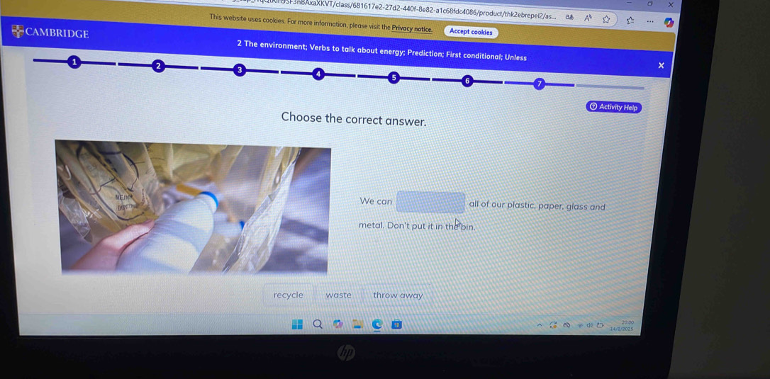 Kl95F3nBAxaXKVT/class/681617e2-27d2-440f-8e82-a1c68fdc4086/product/thk2ebrepel2/as.. 
This website uses cookies. For more information, please visit the Privacy notice. Accept cookies 
CAMBRIDGE 2 The environment; Verbs to talk about energy; Prediction; First conditional; Unless 
× 
⑦ Activity Help 
Choose the correct answer. 
We can all of our plastic, paper, glass and 
metal. Don't put it in the bin. 
recycle waste throw away 
14/2/2025 20:00