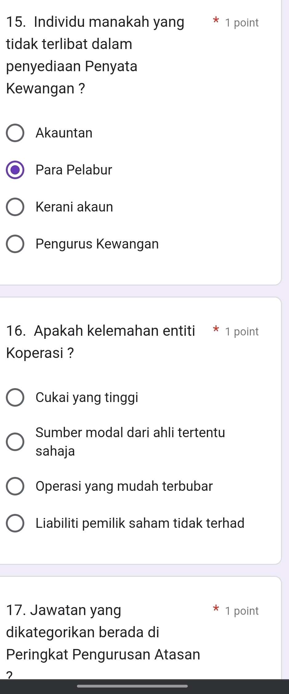 Individu manakah yang 1 point
tidak terlibat dalam
penyediaan Penyata
Kewangan ?
Akauntan
Para Pelabur
Kerani akaun
Pengurus Kewangan
16. Apakah kelemahan entiti * 1 point
Koperasi ?
Cukai yang tinggi
Sumber modal dari ahli tertentu
sahaja
Operasi yang mudah terbubar
Liabiliti pemilik saham tidak terhad
17. Jawatan yang 1 point
dikategorikan berada di
Peringkat Pengurusan Atasan
?