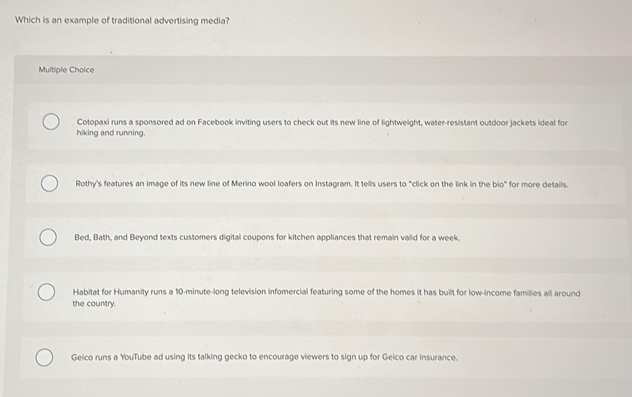 Which is an example of traditional advertising media?
Multiple Choice
Cotopaxi runs a sponsored ad on Facebook inviting users to check out its new line of lightweight, water-resistant outdoor jackets ideal for
hiking and running.
Rothy's features an image of its new line of Merino wool loafers on Instagram. It tells users to "click on the link in the bio" for more details.
Bed, Bath, and Beyond texts customers digital coupons for kitchen appliances that remain valid for a week.
Habitat for Humanity runs a 10-minute -long television infomercial featuring some of the homes it has built for low-income families all around
the country.
Geico runs a YouTube ad using its talking gecko to encourage viewers to sign up for Geico car insurance.