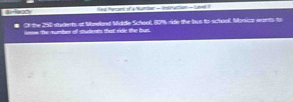 Fnd Perccnt of a Number — Instrruction — Lewe F 
Of the 250 sudents at Mareland Madle School, 20% 6 ride the bus to school. Manica warts to 
now the rumber of students that noe the bus