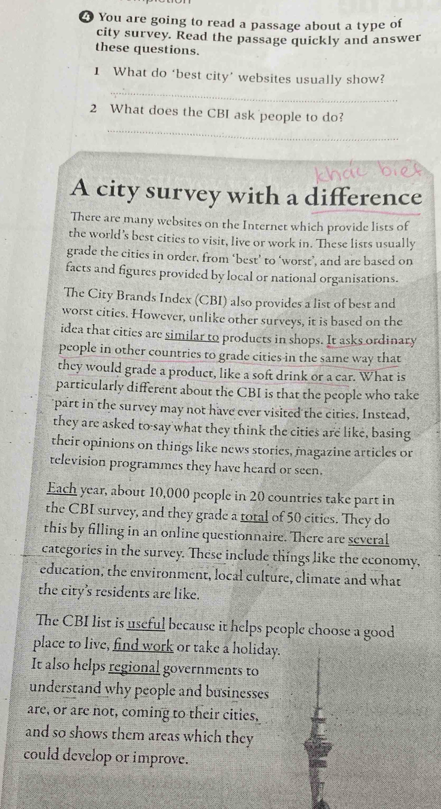 You are going to read a passage about a type of 
city survey. Read the passage quickly and answer 
these questions. 
_ 
1 What do ‘best city’ websites usually show? 
_ 
2 What does the CBI ask people to do? 
A city survey with a difference 
There are many websites on the Internet which provide lists of 
the world’s best cities to visit, live or work in. These lists usually 
grade the cities in order, from ‘best’ to ‘worst’, and are based on 
facts and figures provided by local or national organisations. 
The City Brands Index (CBI) also provides a list of best and 
worst cities. However, unlike other surveys, it is based on the 
idea that cities are similar to products in shops. It asks ordinary 
people in other countries to grade cities in the same way that 
they would grade a product, like a soft drink or a car. What is 
particularly different about the CBI is that the people who take 
part in the survey may not have ever visited the cities. Instead, 
they are asked to say what they think the cities are like, basing 
their opinions on things like news stories, magazine articles or 
television programmes they have heard or seen. 
Each year, about 10,000 people in 20 countries take part in 
the CBI survey, and they grade a total of 50 cities. They do 
this by filling in an online questionnaire. There are several 
categories in the survey. These include things like the economy, 
education, the environment, local culture, climate and what 
the city's residents are like. 
The CBI list is useful because it helps people choose a good 
place to live, find work or take a holiday. 
It also helps regional governments to 
understand why people and businesses 
are, or are not, coming to their cities, 
and so shows them areas which they 
could develop or improve.