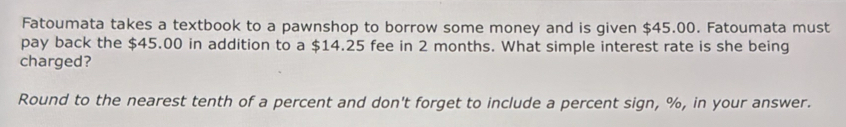 Fatoumata takes a textbook to a pawnshop to borrow some money and is given $45.00. Fatoumata must 
pay back the $45.00 in addition to a $14.25 fee in 2 months. What simple interest rate is she being 
charged? 
Round to the nearest tenth of a percent and don't forget to include a percent sign, %, in your answer.