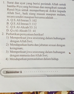 Surat dan ayat yang berisi perintah Allah untuk
hamba-Nya yang beriman dan mengikuti sunnah
Rasul-Nya untuk memperbanyak dzikir kepada
Allah Swt., baik siang mauun maupun malam.
secara sendiri maupun bersama adalah …
A. Q.S. Ali Imran/ 3: 102
B. Q.S. Ali Imran/3: 112
C. Q.S. Al-Ahzab/33: 31
D. Q.s Al-Ahzab/ /33 : 41
2. Perhatikan pernyataan berikut!
1) Memperkuat jiwa seseorang dalam hubungan
dengan Allah Swt;
2) Mendapatkan harta dan jabatan sesuai dengan
keinginan;
3) Memperkuat jiwa seseorang dalam hubungan
dengan manusia dan Allah Swt;
4) Mendapatkan permaalahan dalam hidup.
Semester 1