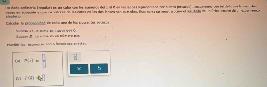 Un dado ordinario (regular) es un cubo con los números del 1 al 6 en los lados (representado por puntos pintados). Imaginemos que tal dado sea lanzado dos 
veces en sucesión y que los valores de las caras en los dos lances son sumados. Esta suma se registra como el resultado de un único ensayo de un experimento 
aleatorio. 
Calcular la probabilidad de cada uno de los siguientes sucesos: 
Suceso A La suma es mayor que 6. 
Suceso B: La suma es un número par 
Escribir las respuestas como fracciones exactas. 
(a) P(A)= □ /□    □ /□  
× 
(b) P(B)=□