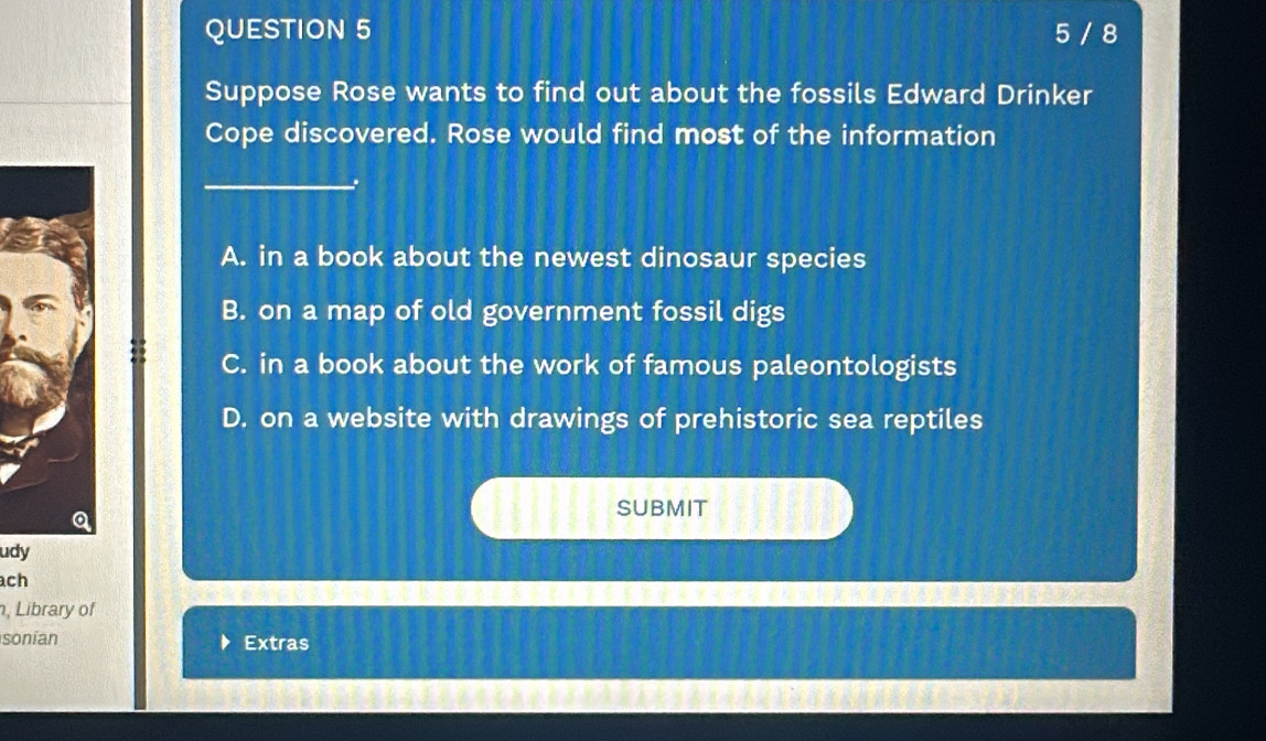 5 / 8
Suppose Rose wants to find out about the fossils Edward Drinker
Cope discovered. Rose would find most of the information
_
A. in a book about the newest dinosaur species
B. on a map of old government fossil digs
C. in a book about the work of famous paleontologists
D. on a website with drawings of prehistoric sea reptiles
SUBMIT
udy
ach
, Library of
sonían Extras