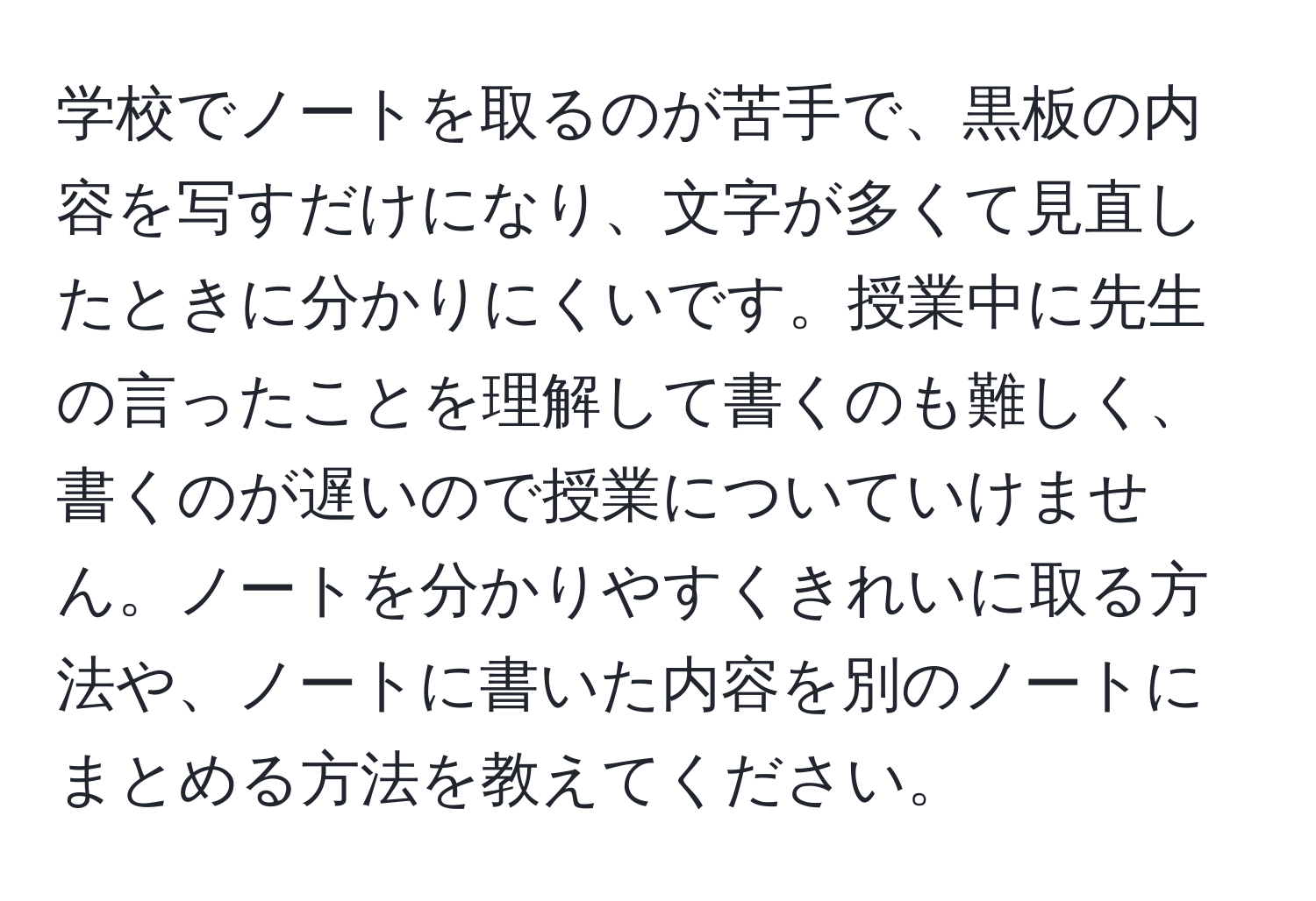 学校でノートを取るのが苦手で、黒板の内容を写すだけになり、文字が多くて見直したときに分かりにくいです。授業中に先生の言ったことを理解して書くのも難しく、書くのが遅いので授業についていけません。ノートを分かりやすくきれいに取る方法や、ノートに書いた内容を別のノートにまとめる方法を教えてください。