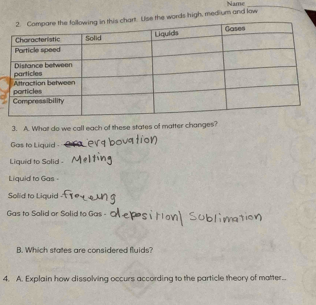 Name_
words high, medium and low
3. A. What do we call each of these states of matter changes?
Gas to Liquid
Liquid to Solid
Liquid to Gas -
Solid to Liquid
Gas to Solid or Solid to Gas -
B. Which states are considered fluids?
4. A. Explain how dissolving occurs according to the particle theory of matter...