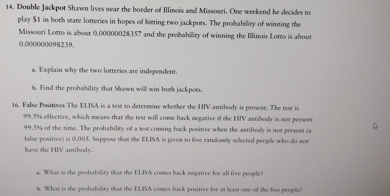 Double Jackpot Shawn lives near the border of Illinois and Missouri. One weekend he decides to 
play $1 in both state lotteries in hopes of hitting two jackpots. The probability of winning the 
Missouri Lotto is about 0.00000028357 and the probability of winning the Illinois Lotto is about
0.000000098239. 
a. Explain why the two lotteries are independent. 
b. Find the probability that Shawn will win both jackpots. 
16. False Positives The ELISA is a test to determine whether the HIV antibody is present. The test is
99.5% effective, which means that the test will come back negative if the HIV antibody is not present
99.5% of the time. The probability of a test coming back positive when the antibody is not present (a 
false positive) is 0.005. Suppose that the ELISA is given to five randomly selected people who do not 
have the HIV antibody. 
a. What is the probability that the ELISA comes back negative for all five people? 
b. What is the probability that the ELISA comes back positive for at least one of the five people?