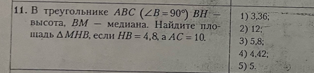 В треугольнике АBC (∠ B=90°) BH 1) 3,36; 
высота, ВM — мелиана. Найдиτе πл 2) 12; 
Ⅲa]b △ MHB , сли HB=4,8, AC=10. 3) 5,8; 
4) 4, 42; 
5) 5.