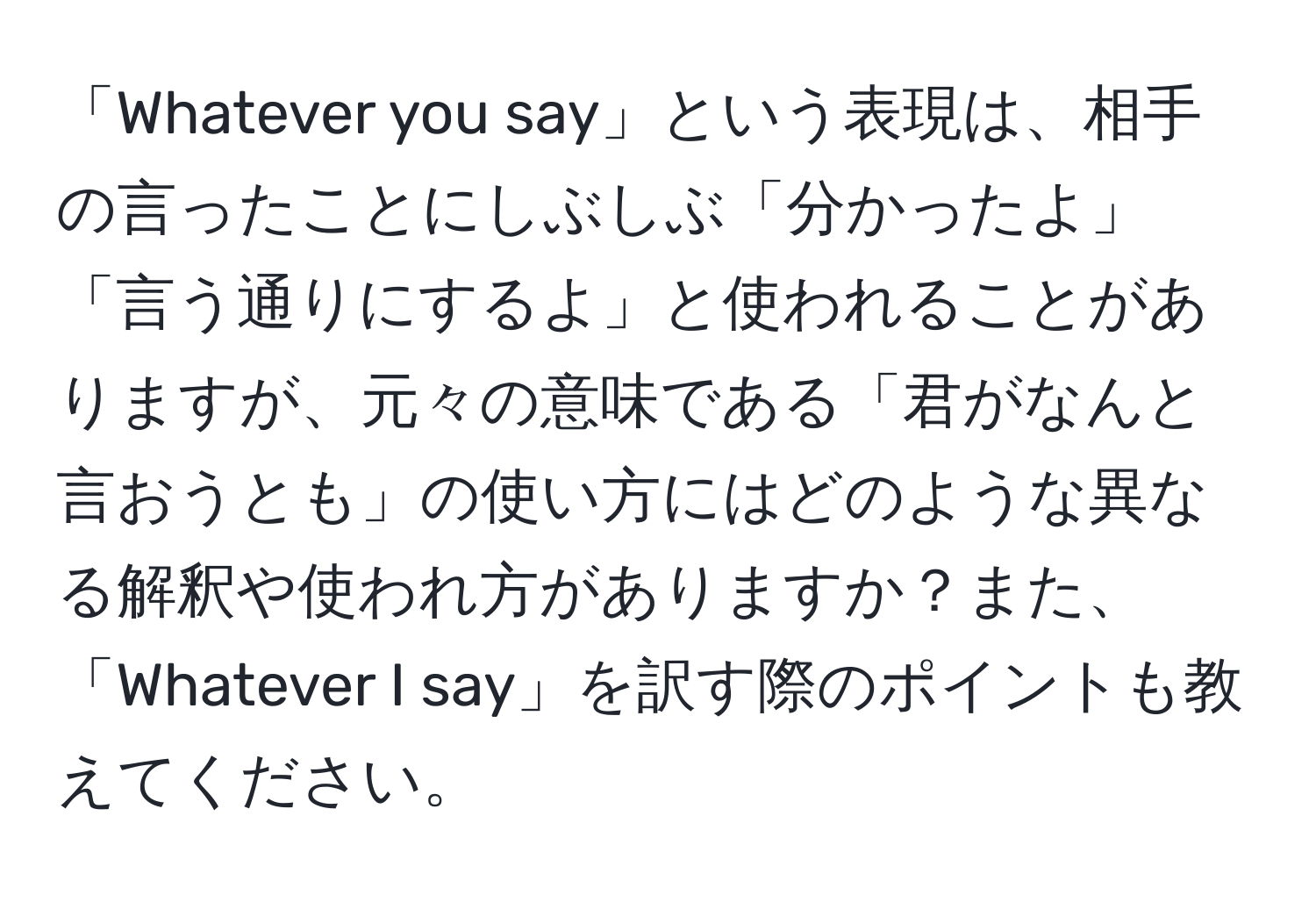 「Whatever you say」という表現は、相手の言ったことにしぶしぶ「分かったよ」「言う通りにするよ」と使われることがありますが、元々の意味である「君がなんと言おうとも」の使い方にはどのような異なる解釈や使われ方がありますか？また、「Whatever I say」を訳す際のポイントも教えてください。