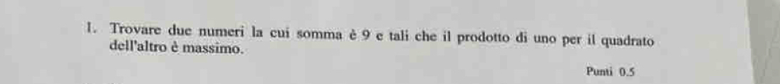 Trovare due numeri la cui somma è 9 e tali che il prodotto di uno per il quadrato 
dell'altro è massimo. 
Punti 0.5