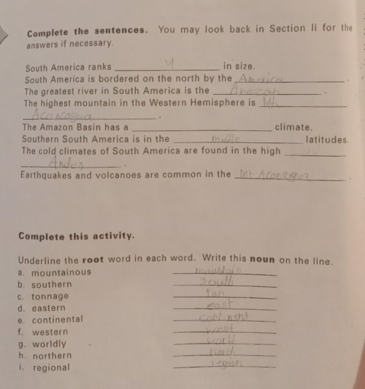 Complete the sentences. You may look back in Section II for the 
answers if necessary. 
South America ranks _in size. 
South America is bordered on the north by the_ 
. 
The greatest river in South America is the_ 
. 
The highest mountain in the Western Hemisphere is_ 
_. 
The Amazon Basin has a _climate. 
Southern South America is in the _latitudes 
The cold climates of South America are found in the high_ 
_. 
Earthquakes and volcanoes are common in the_ 
. 
Complete this activity. 
Underline the root word in each word. Write this noun on the line. 
a. mountainous 
_ 
b. southern 
_ 
c. tonnage 
_ 
d. eastern 
_ 
e. continental 
_ 
f. western 
_ 
g. worldly 
_ 
h northern 
_ 
i. regional 
_