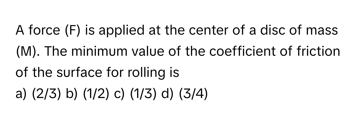 A force (F) is applied at the center of a disc of mass (M). The minimum value of the coefficient of friction of the surface for rolling is 

a) (2/3) b) (1/2) c) (1/3) d) (3/4)