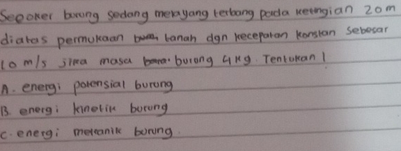 Seeoker brong sedang merayang terbang pada keengian 2om
diatas permukaan banah dgn keceparan konstan sebesar
lom/s jina mase burong 4ng Tentokan!
A. energ; potensial burang
B. energ; kinelin borang
C. energi metanic boring.