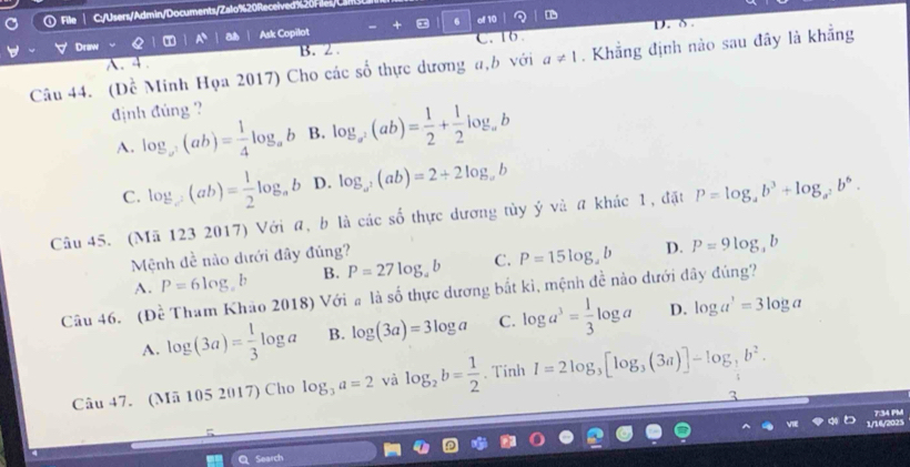 C:/Users/Admin/Documents/Zalo%20Received
of 10 D
Draw Ask Copilot * 6 C. 16 D. δ.
A. 4. B. 2.
Câu 44. (Dề Minh Họa 2017) Cho các số thực dương a, b với a!= 1. Khẳng định nào sau đây là khẳng
định đủng ?
A. log _a^2(ab)= 1/4 log _ab B. log _a^2(ab)= 1/2 + 1/2 log _ab
C. log _c(ab)= 1/2 log _ab D. log _a^2(ab)=2+2log _ab
Câu 45. (Mã 123 2017) Với a, b là các số thực dương tủy ý và a khác 1, đặt P=log _ab^3+log _a^2b^6. 
Mệnh đề nào dưới đây đúng?
A. P=6log ,b B. P=27log _ab C. P=15log _4b D. P=9log _3b
Câu 46. (Dhat e Tham Khảo 2018) Với # là số thực dương bắt ki, mệnh đề nào dưới đây đùng?
A. log (3a)= 1/3 log a B. log (3a)=3log a C. log a^3= 1/3 log a D. log a^3=3log a
Câu 47. (Mã 105 2017) Cho log _3a=2 và log _2b= 1/2 . Tinh I=2log _3[log _3(3a)]-log _ 1/3 b^2. 
Search