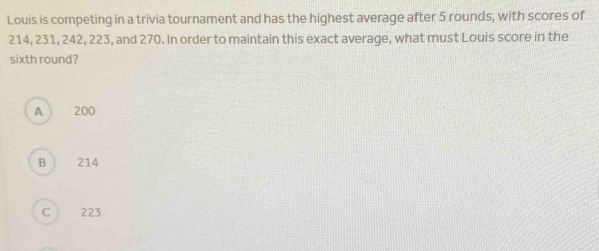 Louis is competing in a trivia tournament and has the highest average after 5 rounds, with scores of
214, 231, 242, 223, and 270. In order to maintain this exact average, what must Louis score in the
sixth round?
A 200
B 214
C 223