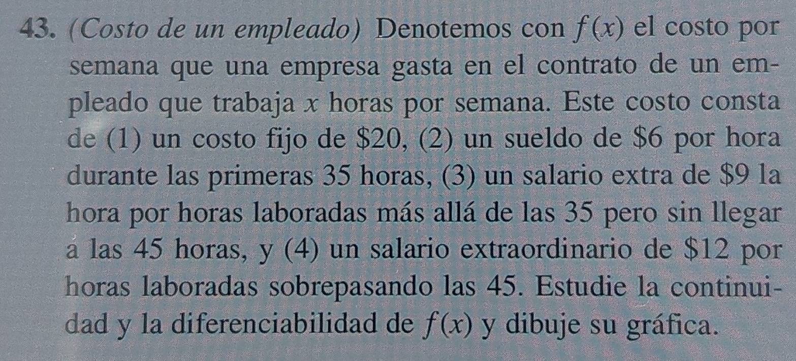 (Costo de un empleado) Denotemos con f(x) el costo por 
semana que una empresa gasta en el contrato de un em- 
pleado que trabaja x horas por semana. Este costo consta 
de (1) un costo fijo de $20, (2) un sueldo de $6 por hora 
durante las primeras 35 horas, (3) un salario extra de $9 la 
hora por horas laboradas más allá de las 35 pero sin llegar 
a las 45 horas, y (4) un salario extraordinario de $12 por 
horas laboradas sobrepasando las 45. Estudie la continui- 
dad y la diferenciabilidad de f(x) y dibuje su gráfica.