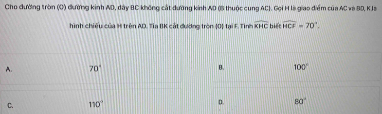 Cho đường tròn (O) đường kính AD, dây BC không cắt đường kinh AD (B thuộc cung AC). Gọi H là giao điểm của AC và BD, K là
hình chiếu của H trên AD. Tia BK cắt đường tròn (O) tại F. Tính widehat KHC biết widehat HCF=70°.
A.
70°
B.
100°
C.
110°
D.
80°