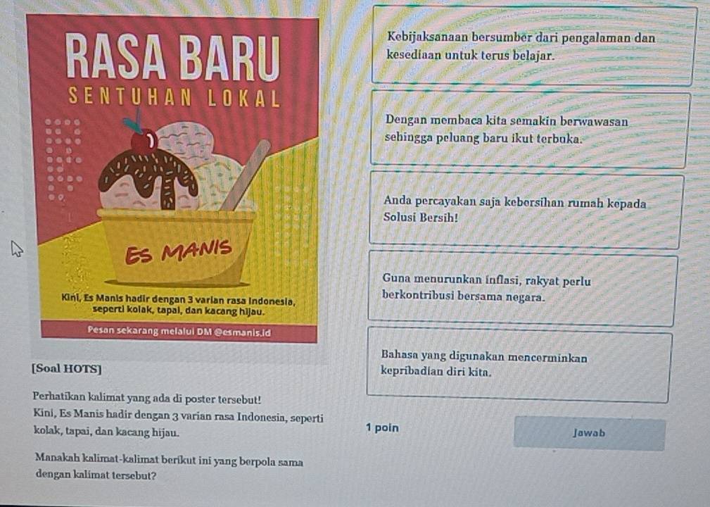 Kebijaksanaan bersumbēr dari pengalaman dan 
kesediaan untuk terus belajar. 
Dengan membaca kita semakin berwawasan 
sehingga peluang baru ikut terbuka. 
Anda percayakan saja keborsihan rumah kepada 
Solusi Bersih! 
Guna menurunkan inflasi, rakyat perlu 
berkontribusi bersama negara. 
Bahasa yang digunakan mencerminkan 
kepribadian diri kita. 
Perhatikan kalimat yang ada di poster tersebut! 
Kini, Es Manis hadir dengan 3 varian rasa Indonesia, seperti 
kolak, tapai, dan kacang hijau. 1 poin jawab 
Manakah kalimat-kalimat berikut ini yang berpola sama 
dengan kalimat tersebut?