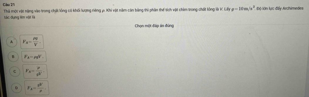 Thả một vật nặng vào trong chất lỏng có khối lượng riêng ρ. Khi vật nằm cân bằng thì phần thế tích vật chìm trong chất lỏng là V. Lấy g=10m/s^2. . Độ lớn lực đấy Archimedes
tác dụng lên vật là
Chọn một đáp án đúng
A F_A= rho g/V .
B F_A=rho gV.
C F_A= rho /gV .
D F_A= gV/rho  .