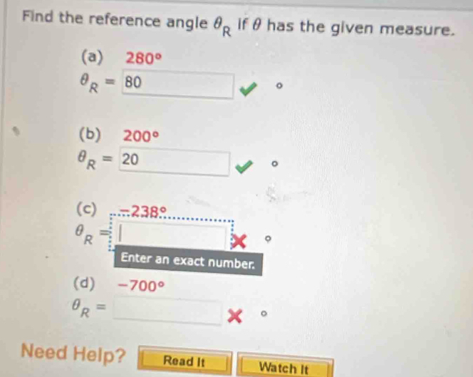 Find the reference angle θ _R if θ has the given measure. 
(a) 280°
θ _R=80 _  □  □ 
(b) 200°
θ _R=20
(c)...238...
θ _R=□
Enter an exact number. 
(d) -700°
θ _R= □ *°
Need Help? Read It Watch It