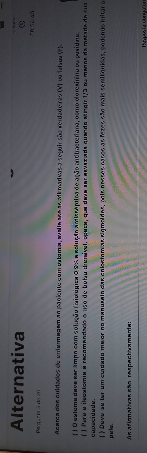 = 
Alternativa 
restante 
00:54:40 
Pergunta 5 de 20
Acerca dos cuidados de enfermagem ao paciente com ostomia, avalie ase as afirmativas a seguir são verdadeiras (V) ou falsas (F). 
( ) O estoma deve ser limpo com solução fisiológica 0,9% e solução antisséptica de ação antibacteriana, como clorexinina ou povidine. 
( ) Para a ileostomia é recomendado o uso de bolsa drenável, opaca, que deve ser esvaziada quando atingir 1/3 ou menos da metade de sua 
capacidade. 
C ) Deve-se ter um cuidado maior no manuseio das colostomias sigmoides, pois nesses casos as fezes são mais semilíquidas, podendo irritar a 
pele. 
As afirmativas são, respectivamente: 
Resposta obrigatóri