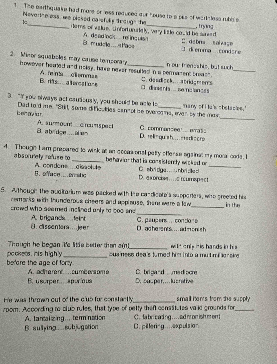 The earthquake had more or less reduced our house to a pile of worthless rubble
Nevertheless, we picked carefully through the_ , trying
to_
items of value. Unfortunately, very little could be saved.
A. deadlock.relinquish C. debris salvage
B. muddle.efface D. dilemma condone
2. Minor squabbles may cause temporary_ in our friendship, but such
however heated and noisy, have never resulted in a permanent breach.
_
A. feints… dilemmas C. deadlock abridgments
B rifts altercations D. dissents . semblances
3. “If you always act cautiously, you should be able to_ many of life's obstacles."
_
Dad told me. "Still, some difficulties cannot be overcome, even by the most
behavior.
A. surmount circumspect C. commandeer…erratic
B. abridge. alien D. relinquish. mediocre
4 Though I am prepared to wink at an occasional petty offense against my moral code, I
absolutely refuse to _behavior that is consistently wicked or
A. condone…dissolute C. abridge.unbridled_
B. efface…erratic D. exorcise…circumspect
5. Although the auditorium was packed with the candidate's supporters, who greeted his
remarks with thunderous cheers and applause, there were a few
_in the
crowd who seemed inclined only to boo and
_
A. brigands…feint C. paupers… condone
B. dissenters…jeer D. adherents…admonish
Though he began life little better than a(n)_ , with only his hands in his
pockets, his highly _business deals turned him into a multimillionaire
before the age of forty.
A. adherent…cumbersome C. brigand. mediocre
B. usurper…spurious D. pauper.lucrative
He was thrown out of the club for constantly_ small items from the supply
room. According to club rules, that type of petty theft constitutes valid grounds for_
A. tantalizing.. termination C. fabricating…admonishment
B. sullying...subjugation D. pilfering…expulsion