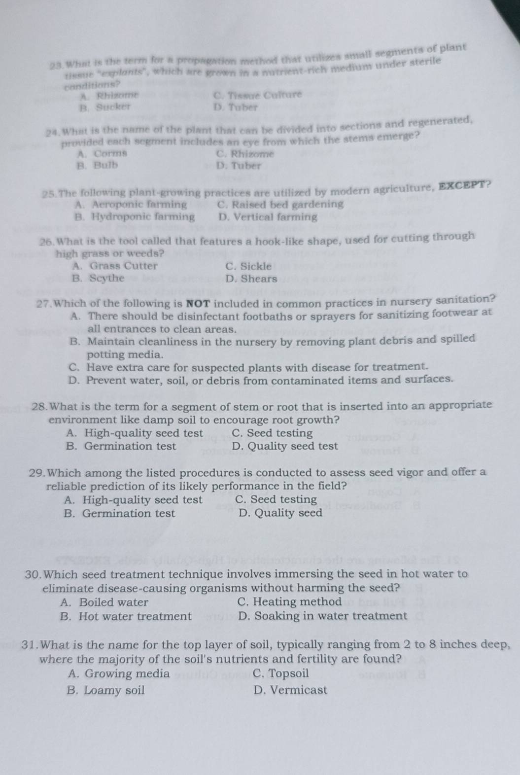 What is the term for a propagation method that utilizes small segments of plant
tissue "explants", which are grown in a nutrient-rich medium under sterile
conditions?
A. Rhizome C. Tissue Culture
B. Sucker D. Tuber
24. What is the name of the plant that can be divided into sections and regenerated,
provided each segment includes an eye from which the stems emerge?
A. Corms C. Rhizome
B. Bulb D. Tuber
25.The following plant-growing practices are utilized by modern agriculture, EXCEPT?
A. Aeroponic farming C. Raised bed gardening
B. Hydroponic farming D. Vertical farming
26.What is the tool called that features a hook-like shape, used for cutting through
high grass or weeds?
A. Grass Cutter C. Sickle
B. Scythe D. Shears
27.Which of the following is NOT included in common practices in nursery sanitation?
A. There should be disinfectant footbaths or sprayers for sanitizing footwear at
all entrances to clean areas.
B. Maintain cleanliness in the nursery by removing plant debris and spilled
potting media.
C. Have extra care for suspected plants with disease for treatment.
D. Prevent water, soil, or debris from contaminated items and surfaces.
28.What is the term for a segment of stem or root that is inserted into an appropriate
environment like damp soil to encourage root growth?
A. High-quality seed test C. Seed testing
B. Germination test D. Quality seed test
29.Which among the listed procedures is conducted to assess seed vigor and offer a
reliable prediction of its likely performance in the field?
A. High-quality seed test C. Seed testing
B. Germination test D. Quality seed
30.Which seed treatment technique involves immersing the seed in hot water to
eliminate disease-causing organisms without harming the seed?
A. Boiled water C. Heating method
B. Hot water treatment D. Soaking in water treatment
31.What is the name for the top layer of soil, typically ranging from 2 to 8 inches deep,
where the majority of the soil's nutrients and fertility are found?
A. Growing media C, Topsoil
B. Loamy soil D. Vermicast