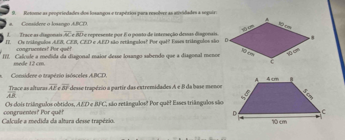 Retome as propriedades dos losangos e trapézios para resolver as atividades a seguir: 
a. Considere o losango ABCD. 
I. Trace as diagonais overline AC overline BD e represente por É o ponto de interseção dessas diagonais. 
II. Os triângulos AEB, CEB, CED e AED são retângulos? Por quê? Esses triângulos são 
congruentes? Por quê? 
III. Calcule a medida da diagonal maior desse losango sabendo que a diagonal meno 
mede 12 cm. 
o. Considere o trapézio isósceles ABCD. 
Trace as alturas overline AE overline BF desse trapézio a partir das extremidades A e B da base menor
overline AB. 
Os dois triângulos obtidos, AED e BFC, são retângulos? Por quê? Esses triângulos são 
congruentes? Por quê? 
Calcule a medida da altura desse trapézio.