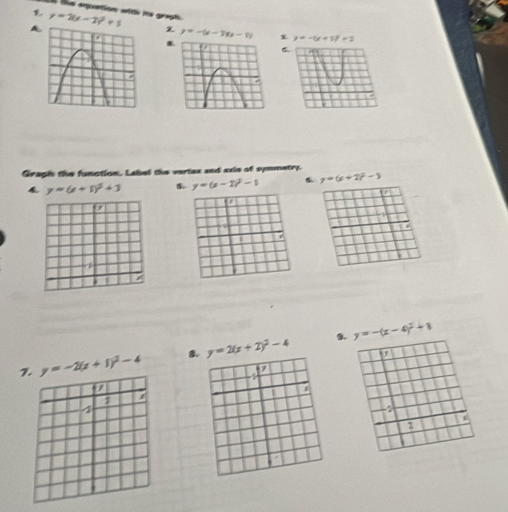 ts the squation with hts graph. 
A y=2(x-2)^2+1
y=-(x-3)(x-1) y=-(x+1)^2+2
B. 
C. 
Graph the function. Label the vertex and axis of symmetry. 
4 y=(x+1)^2+3
y=(x-2)^2-1 6. y=(x+2)^2-3
a 
a 
7 
i 
B. y=-(x-4)^2+8
1. y=-2(x+1)^2-4 8. y=2(x+2)^2-4