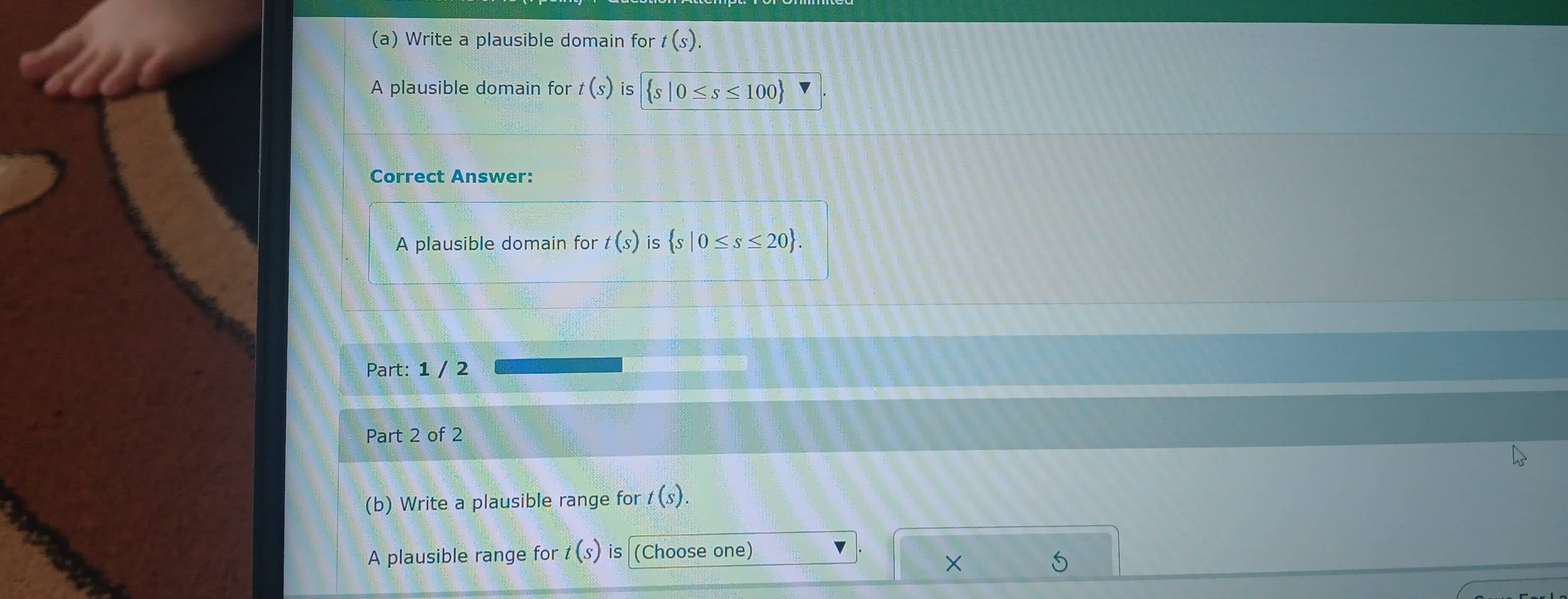 Write a plausible domain for t(s). 
A plausible domain for t(s) is  s|0≤ s≤ 100
Correct Answer: 
A plausible domain for t(s) is  s|0≤ s≤ 20. 
Part: 1 / 2 
Part 2 of 2 
(b) Write a plausible range for t(s). 
A plausible range for t(s) is (Choose one) 
×