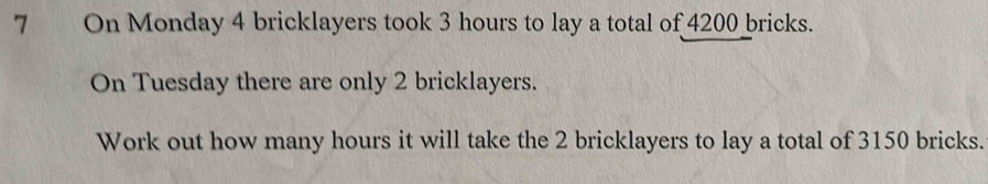 On Monday 4 bricklayers took 3 hours to lay a total of 4200 bricks. 
On Tuesday there are only 2 bricklayers. 
Work out how many hours it will take the 2 bricklayers to lay a total of 3150 bricks.