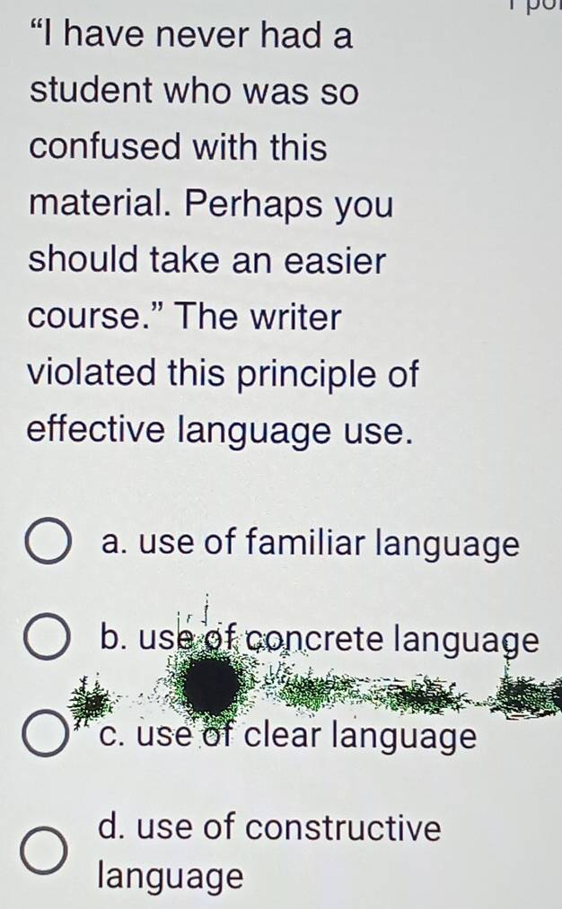 “I have never had a
student who was so
confused with this
material. Perhaps you
should take an easier
course.” The writer
violated this principle of
effective language use.
a. use of familiar language
b. use of concrete language
c. use of clear language
d. use of constructive
language