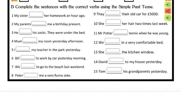 Complete the sentences with the correct verbs using the Simple Past Tense. 
1 My sister _ □  her homework an hour ago. 9 They _ □  their old car for £5000. 
2 My parents _ □  me a birthday present. 10 She _ □  her hair two times last week. 
3 He _ □  his socks. They were under the bed. 11 Mr Potter _ □  tennis when he was young. 
4 Mum _ □ my room yesterday afternoon. 12 We _ □  in a very comfortable bed. 
51 _ □ my teacher in the park yesterday. 13 She _ □  the kitchen window. 
6 Bill _ □  to work by car yesterday morning _ □  to my house yesterday. 
14 David 
7 We _ □  to go to the beach last weekend. _ □  his grandparents yesterday. 
15 Tom 
8 Peter □ me a very funny joke.