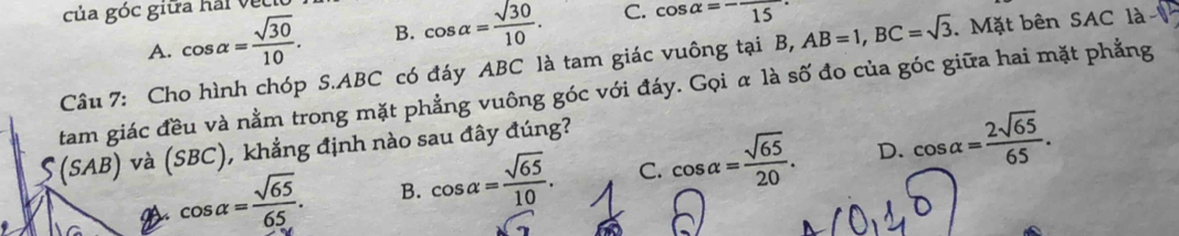 của góc giữa hải vềi
A. cos alpha = sqrt(30)/10 . B. cos alpha = sqrt(30)/10 . C. cos alpha =-frac 15 · 
Câu 7: Cho hình chóp S. ABC có đáy ABC là tam giác vuông tại B, AB=1, BC=sqrt(3). Mặt bên SAC là
tam giác đều và nằm trong mặt phẳng vuông góc với đáy. Gọi α là số đo của góc giữa hai mặt phẳng
S(SAB) và (SBC), khẳng định nào sau đây đúng?
D.
a cos alpha = sqrt(65)/65 . B. cos alpha = sqrt(65)/10 . C. cos alpha = sqrt(65)/20 . cos alpha = 2sqrt(65)/65 .