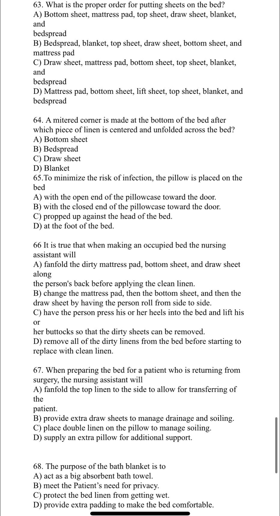 What is the proper order for putting sheets on the bed?
A) Bottom sheet, mattress pad, top sheet, draw sheet, blanket,
and
bedspread
B) Bedspread, blanket, top sheet, draw sheet, bottom sheet, and
mattress pad
C) Draw sheet, mattress pad, bottom sheet, top sheet, blanket,
and
bedspread
D) Mattress pad, bottom sheet, lift sheet, top sheet, blanket, and
bedspread
64. A mitered corner is made at the bottom of the bed after
which piece of linen is centered and unfolded across the bed?
A) Bottom sheet
B) Bedspread
C) Draw sheet
D) Blanket
65.To minimize the risk of infection, the pillow is placed on the
bed
A) with the open end of the pillowcase toward the door.
B) with the closed end of the pillowcase toward the door.
C) propped up against the head of the bed.
D) at the foot of the bed.
66 It is true that when making an occupied bed the nursing
assistant will
A) fanfold the dirty mattress pad, bottom sheet, and draw sheet
along
the person's back before applying the clean linen.
B) change the mattress pad, then the bottom sheet, and then the
draw sheet by having the person roll from side to side.
C) have the person press his or her heels into the bed and lift his
or
her buttocks so that the dirty sheets can be removed.
D) remove all of the dirty linens from the bed before starting to
replace with clean linen.
67. When preparing the bed for a patient who is returning from
surgery, the nursing assistant will
A) fanfold the top linen to the side to allow for transferring of
the
patient.
B) provide extra draw sheets to manage drainage and soiling.
C) place double linen on the pillow to manage soiling.
D) supply an extra pillow for additional support.
68. The purpose of the bath blanket is to
A) act as a big absorbent bath towel.
B) meet the Patient’s need for privacy.
C) protect the bed linen from getting wet.
D) provide extra padding to make the bed comfortable.