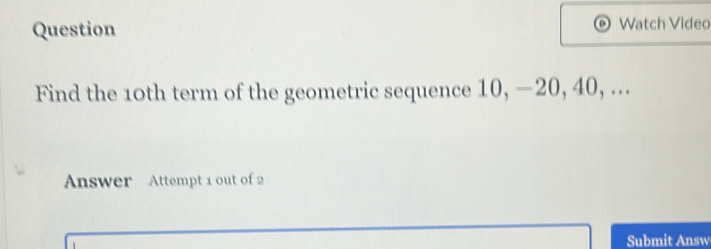 Question Watch Video 
a 
Find the 10th term of the geometric sequence 10, —20, 40, ... 
Answer Attempt 1 out of 2 
Submit Answ