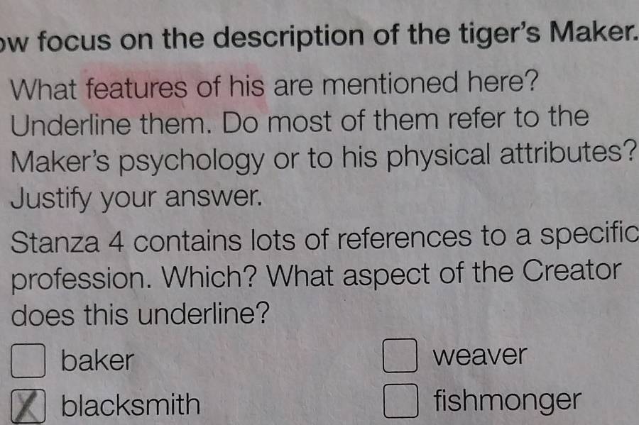 ow focus on the description of the tiger's Maker.
What features of his are mentioned here?
Underline them. Do most of them refer to the
Maker's psychology or to his physical attributes?
Justify your answer.
Stanza 4 contains lots of references to a specific
profession. Which? What aspect of the Creator
does this underline?
baker weaver
blacksmith fishmonger