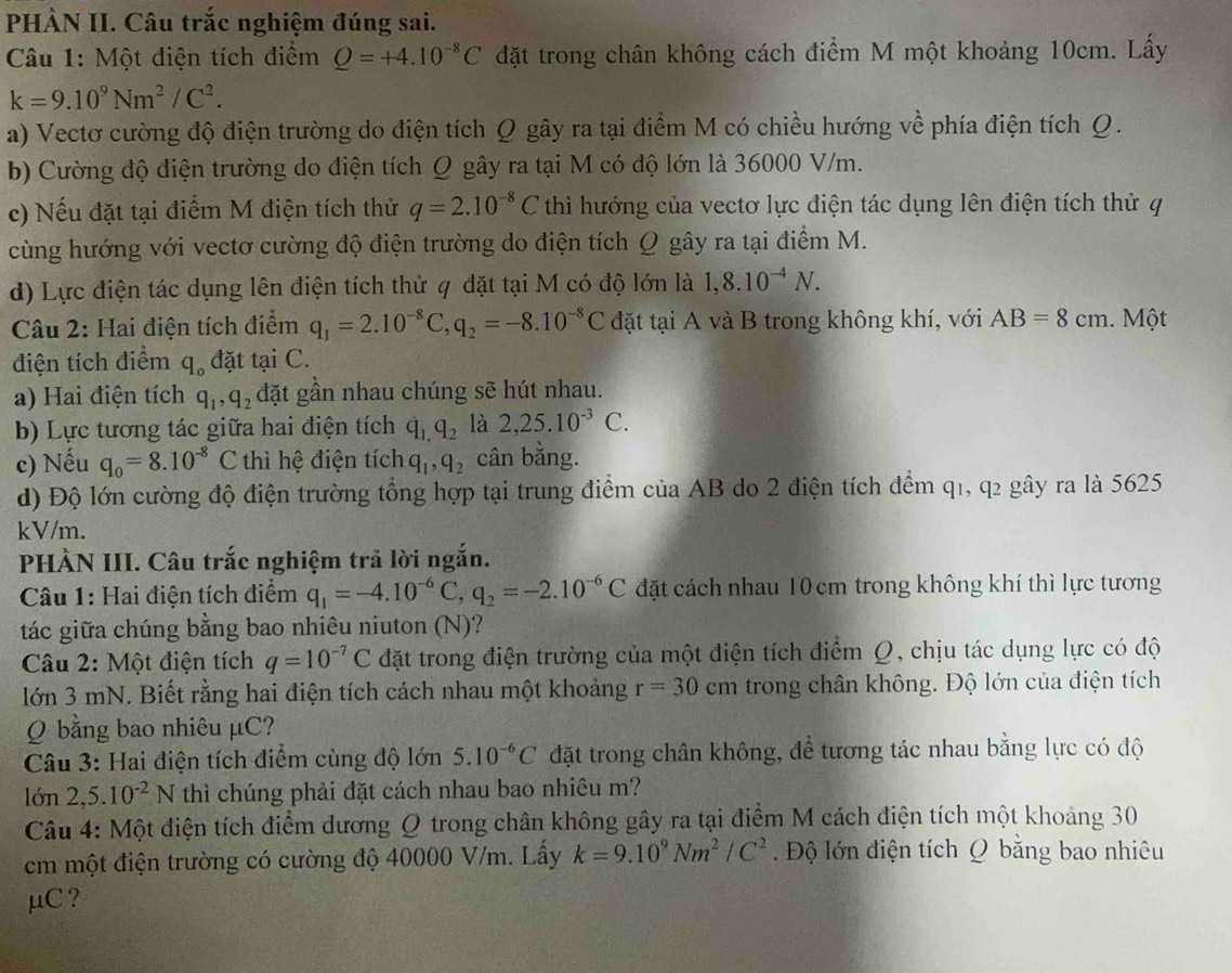 PHÀN II. Câu trắc nghiệm đúng sai.
Câu 1: Một điện tích điểm Q=+4.10^(-8)C đặt trong chân không cách điểm M một khoảng 10cm. Lấy
k=9.10^9Nm^2/C^2.
a) Vectơ cường độ điện trường do điện tích Q gây ra tại điểm M có chiều hướng về phía điện tích Q.
b) Cường độ điện trường do điện tích Q gây ra tại M có độ lớn là 36000 V/m.
c) Nếu đặt tại điểm M điện tích thử q=2.10^(-8)C thì hướng của vectơ lực điện tác dụng lên điện tích thử q
cùng hướng với vectơ cường độ điện trường do điện tích Ω gây ra tại điểm M.
d) Lực điện tác dụng lên điện tích thử q đặt tại M có độ lớn là 1,8.10^(-4)N.
Câu 2: Hai điện tích điểm q_1=2.10^(-8)C,q_2=-8.10^(-8)C đặt tại A và B trong không khí, với AB=8cm. Một
điện tích điểm q_o đặt tại C.
a) Hai điện tích q_1,q_2 đặt gần nhau chúng sẽ hút nhau.
b) Lực tương tác giữa hai điện tích q_1,q_2 là 2,25.10^(-3)C.
c) Nếu q_0=8.10^(-8)C thì hệ điện tích q_1,q_2 cân bằng.
d) Độ lớn cường độ điện trường tổng hợp tại trung điểm của AB do 2 điện tích đểm q1, q2 gây ra là 5625
kV/m.
PHẢN III. Câu trắc nghiệm trả lời ngắn.
Câu 1: Hai điện tích điểm q_1=-4.10^(-6)C,q_2=-2.10^(-6)C đặt cách nhau 10 cm trong không khí thì lực tương
tác giữa chúng bằng bao nhiêu niuton (N)?
Câu 2: Một điện tích q=10^(-7)C đặt trong điện trường của một điện tích điểm Q, chịu tác dụng lực có độ
lớn 3 mN. Biết rằng hai điện tích cách nhau một khoảng r=30cm trong chân không. Độ lớn của điện tích
Q bằng bao nhiêu μC?
Câu 3: Hai điện tích điểm cùng độ lớn 5.10^(-6)C đặt trong chân không, để tương tác nhau bằng lực có độ
lớn 2,5. 10^(-2)N thì chúng phải đặt cách nhau bao nhiêu m?
Câu 4: Một điện tích điểm dương Q trong chân không gây ra tại điểm M cách điện tích một khoảng 30
cm một điện trường có cường độ 40000 V/m. Lấy k=9.10^9Nm^2/C^2 Độ lớn điện tích Q bằng bao nhiêu
μC ?