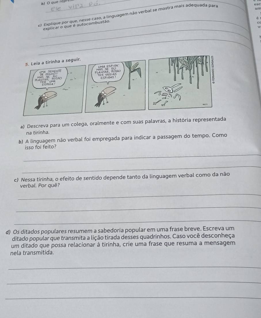 que repre 
c) Explique por que, nesse caso, a linguagem não verbal se mostra mais adequada para 
_ 
esc 
am 
_ 
7 
explicar o que é autocombustão. 
CC 
_ 
v 
_ 
a) Descreva para um colega, oralmente e com suas palavras, a história representada 
na tirinha. 
b) A linguagem não verbal foi empregada para indicar a passagem do tempo. Como 
isso foi feito? 
_ 
_ 
c) Nessa tirinha, o efeito de sentido depende tanto da linguagem verbal como da não 
verbal. Por quê? 
_ 
_ 
_ 
d) Os ditados populares resumem a sabedoria popular em uma frase breve. Escreva um 
ditado popular que transmita a lição tirada desses quadrinhos. Caso você desconheça 
um ditado que possa relacionar à tirinha, crie uma frase que resuma a mensagem 
nela transmitida. 
_ 
_ 
_