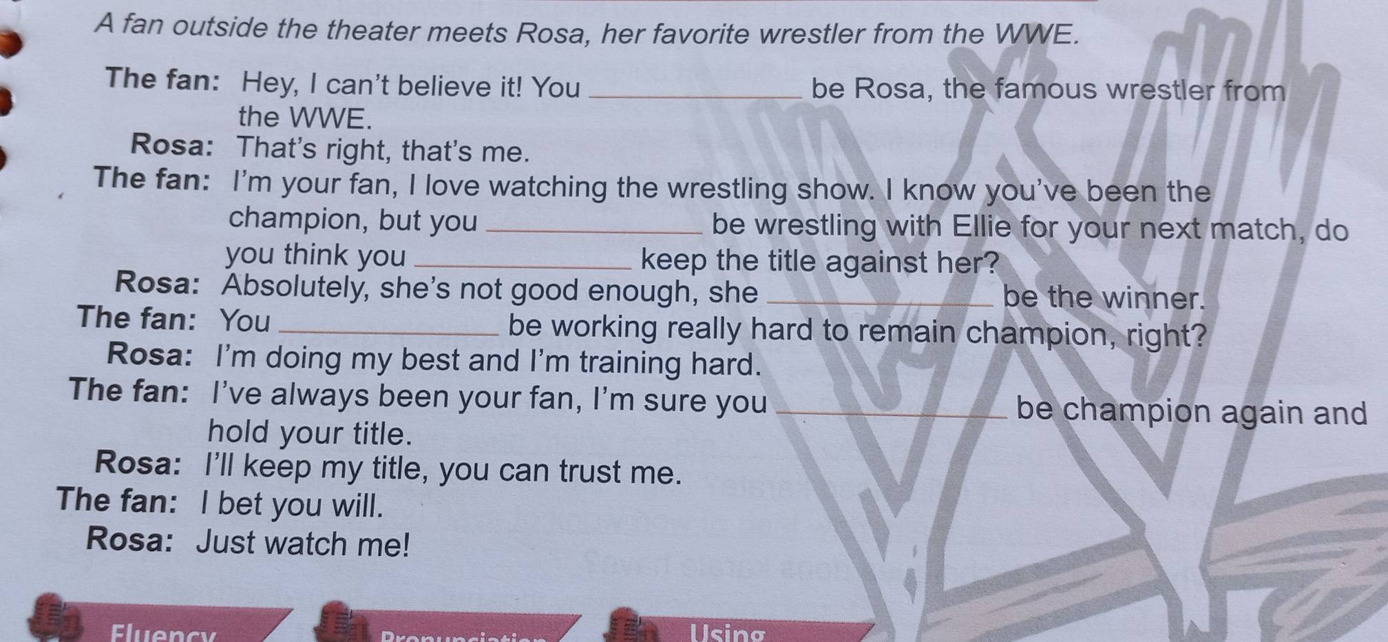 A fan outside the theater meets Rosa, her favorite wrestler from the WWE. 
The fan: Hey, I can't believe it! You _be Rosa, the famous wrestler from 
the WWE. 
Rosa: That's right, that's me. 
The fan: I'm your fan, I love watching the wrestling show. I know you've been the 
champion, but you _be wrestling with Ellie for your next match, do 
you think you _keep the title against her? 
Rosa: Absolutely, she's not good enough, she _be the winner. 
The fan: You _be working really hard to remain champion, right? 
Rosa: I'm doing my best and I'm training hard. 
The fan: I've always been your fan, I'm sure you _be champion again and 
hold your title. 
Rosa: I'll keep my title, you can trust me. 
The fan: I bet you will. 
Rosa: Just watch me! 
Fluency Using