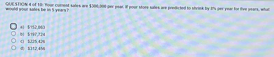 of 10: Your current sales are $300,000 per year. If your store sales are predicted to shrink by 8% per year for five years, what
would your sales be in 5 years?
a) $152,863
b) $197,724
c) $225,426
d) $312,456