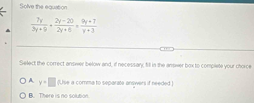 Solve the equation
 7y/3y+9 + (2y-20)/2y+6 = (9y+7)/y+3 
Select the correct answer below and, if necessary, fill in the answer box to complete your choice
A. y=□ (Use a comma to separate answers if needed.)
B. There is no solution.