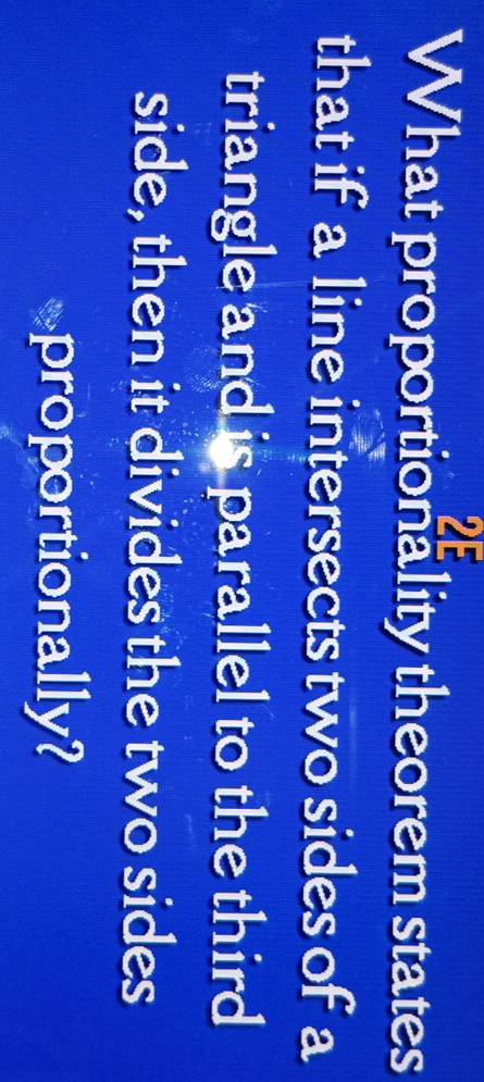 What proportionality theorem states 
that if a line intersects two sides of a 
triangle and is parallel to the third 
side, then it divides the two sides 
proportionally?