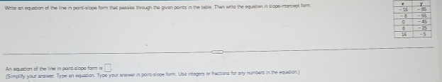 Write an equation of the line in point-slope form that passies through the given points in the table. Then write the equation in slope-intercept form 
An equation of the line in point-slope form is □. 
(Simplify your answer. Type an equation. Type your anwwer in point-slope form. Use integers or fractions for any numbers in the equation.)