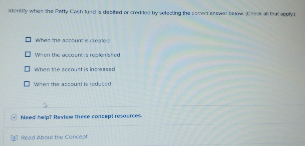 identify when the Petty Cash fund is debited or credited by selecting the correct answer below. (Check all that apply.)
When the account is created
When the account is replenished
When the account is increased
When the account is reduced
Need help? Review these concept resources.
Read About the Concept