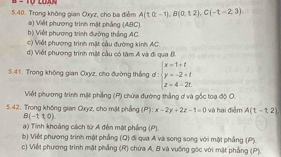 Trong không gian Oxyz, cho ba điểm A(1;0;-1), B(0;1;2), C(-1;-2;3). 
a) Viết phương trình mặt phẳng (ABC). 
b) Viết phương trình đường thẳng AC. 
c) Viết phương trình mặt cầu đường kính AC. 
d) Viết phương trình mặt cầu có tâm A và đi qua B. 
5.41. Trong không gian Oxyz, cho đường thẳng ơ : beginarrayl x=1+t y=-2+t z=4-2t.endarray.
Viết phương trình mặt phẳng (P) chứa đường thẳng ơ và gốc toạ độ O. 
5.42. Trong không gian Oxyz, cho mặt phẳng (P): x-2y+2z-1=0 và hai điểm A(1;-1;2),
B(-1;1;0). 
a) Tính khoảng cách từ A đến mặt phẳng (P). 
b) Viết phương trình mặt phẳng (Q) đi qua A và song song với mặt phẳng (P). 
c) Viết phương trình mặt phẳng (R) chứa A, B và vuông góc với mặt phẳng (P).