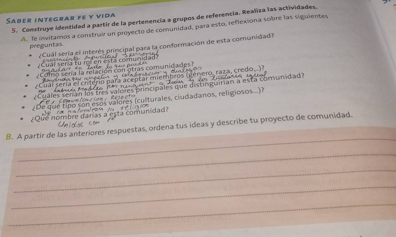 Saber integrar fe y vida 5. Construye identidad a partir de la pertenencia a grupos de referencia. Realiza las actividades. 
A. Te invitamos a construir un proyecto de comunidad, para esto, reflexiona sobre las siguientes 
preguntas. 
¿Cuál sería el interés principal para la conformación de esta comunidad? 
e a m s 
ual sería tu rol en esta comunidad? 
mo sería la relació con otras comunidades? 
eptar miembros (género, raza, credo...)? 
sería e 
áles serían los principales que distinguirían a esta comunidad? 
culturales, ciudadanos, religiosos...)? 
omunidad? 
é nomb 
_ 
B. A partir de las anteriores respuestas, ordena tus ideas y describe tu proyecto de comunidad. 
_ 
_ 
_ 
_