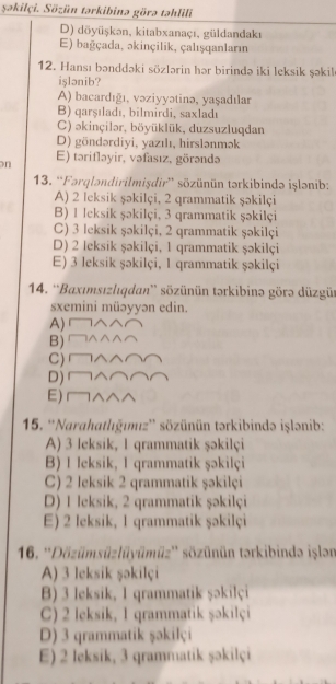 şəkilçi. Sözün tərkibinə görə təhlili
D) döyüşkən, kitabxanaçı, güldandakı
E) bağçada, əkinçilik, çalışqanları
12. Hansı bənddəki sözlərin hər birində iki leksik şəkil
işlənib?
A) bacardığı, vəziyyətinə, yaşadılar
B) qarşıladı, bilmirdi, saxladı
C) əkinçilər, böyüklük, duzsuzluqdan
D) göndərdiyi, yazılı, hirslənmək
on E) tərifləyir, vəfasız, görəndə
13. “Fərqləndirilmişdir” sözünün tərkibində işlənib:
A) 2 leksik şəkilçi, 2 qrammatik şəkilçi
B) 1 leksik şəkilçi, 3 qrammatik şəkilçi
C) 3 leksik şəkilçi, 2 qrammatik şəkilçi
D) 2 leksik şəkilçi, 1 qrammatik şəkilçi
E) 3 leksik şəkilçi, 1 qrammatik şəkilçi
14. ''Baxımsızlıqdan'' sözünün tərkibinə görə düzgür
sxemini müəyyən edin.
A)  
B) □△^^⌒
C) □∧∧⌒⌒
D)∩∧⌒⌒⌒
E) ^へ^
15. ''Narahatlığımız'' sözünün tərkibində işlənib:
A) 3 leksik, 1 qrammatik şəkilçi
B) I leksik, 1 qrammatik şəkilçi
C) 2 leksik 2 qrammatik şəkilçi
D) 1 leksik, 2 grammatik şəkilçi
E) 2 leksik, 1 qrammatik şəkilçi
16. ''Dözümsüzlüyümüz'' sözünün tərkibində işlən
A) 3 leksik şəkilçi
B) 3 leksik, 1 qrammatik şəkilçi
C) 2 leksik, 1 qrammatik şəkilçi
D) 3 qrammatik şəkilçi
E) 2 leksik, 3 qrammatik şəkilçi