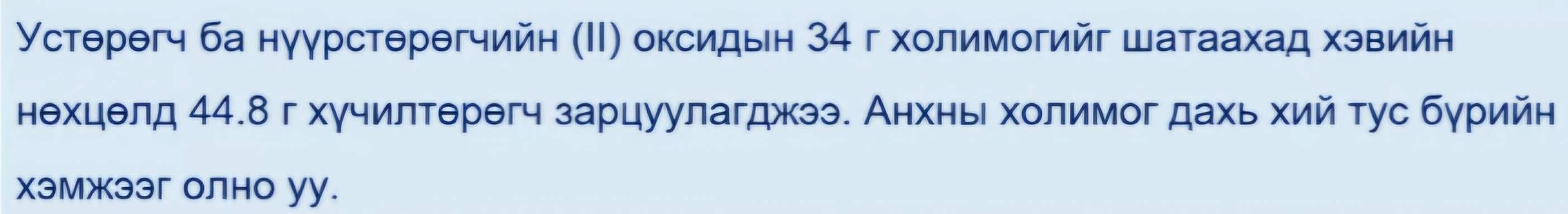 Устθрθгч ба нуγрстθрθгчийн (Ι) оксидын 34 г холимогийг шатаахад хэвийн 
нехцелд 44.8 г хγчилтерегч зарцуулагджээ. Анхнь холимог дахь хий тус бγрийн 
хэмжээг олно уу.